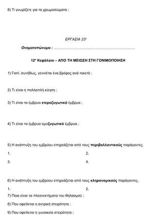 8) Τι γνωρίζετε για τα χρωμοσώματα ;
ΕΡΓΑΣΙΑ 23η
Ονοματεπώνυμο : …………………………………………………………
12ο
Κεφάλαιο – ΑΠΟ ΤΗ ΜΕΙΩΣΗ ΣΤΗ ΓΟΝΙΜΟΠΟΙΗΣΗ
1) Γιατί, συνήθως, γεννιέται ένα βρέφος ανά τοκετό ;
2) Τι είναι η πολλαπλή κύηση ;
3) Τι είναι τα έμβρυα ετεροζυγωτικά έμβρυα ;
4) Τι είναι τα έμβρυα ομοζυγωτικά έμβρυα ;
5) Η ανάπτυξη του εμβρύου επηρεάζεται από τους περιβαλλοντικούς παράγοντες.
1. 2.
3. 4.
6) Η ανάπτυξη του εμβρύου επηρεάζεται από τους κληρονομικούς παράγοντες.
1. 2.
7) Ποια είναι τα πλεονεκτήματα του θηλασμού ;
8) Που οφείλεται η αντρική στειρότητα ;
9) Που οφείλεται η γυναικεία στειρότητα ;
 