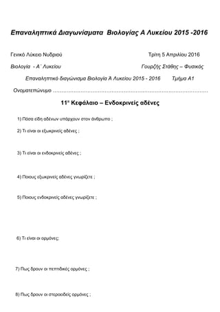 Επαναληπτικά Διαγωνίσματα Βιολογίας Α Λυκείου 2015 -2016
Γενικό Λύκειο Νυδριού Τρίτη 5 Απριλίου 2016
Βιολογία - Α΄ Λυκείου Γουρζής Στάθης – Φυσικός
Επαναληπτικό διαγώνισμα Βιολογία Ά Λυκείου 2015 - 2016 Τμήμα Α1
Ονοματεπώνυμο ………………………………………………………………………………
11ο
Κεφάλαιο – Ενδοκρινείς αδένες
1) Πόσα είδη αδένων υπάρχουν στον άνθρωπο ;
2) Τι είναι οι εξωκρινείς αδένες ;
3) Τι είναι οι ενδοκρινείς αδένες ;
4) Ποιους εξωκρινείς αδένες γνωρίζετε ;
5) Ποιους ενδοκρινείς αδένες γνωρίζετε ;
6) Τι είναι οι ορμόνες;
7) Πως δρουν οι πεπτιδικές ορμόνες ;
8) Πως δρουν οι στεροειδείς ορμόνες ;
 
