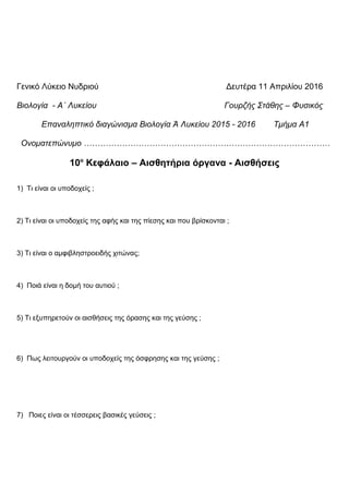 Γενικό Λύκειο Νυδριού Δευτέρα 11 Απριλίου 2016
Βιολογία - Α΄ Λυκείου Γουρζής Στάθης – Φυσικός
Επαναληπτικό διαγώνισμα Βιολογία Ά Λυκείου 2015 - 2016 Τμήμα Α1
Ονοματεπώνυμο ………………………………………………………………………………
10ο
Κεφάλαιο – Αισθητήρια όργανα - Αισθήσεις
1) Τι είναι οι υποδοχείς ;
2) Τι είναι οι υποδοχείς της αφής και της πίεσης και που βρίσκονται ;
3) Τι είναι ο αμφιβληστροειδής χιτώνας;
4) Ποιά είναι η δομή του αυτιού ;
5) Τι εξυπηρετούν οι αισθήσεις της όρασης και της γεύσης ;
6) Πως λειτουργούν οι υποδοχείς της όσφρησης και της γεύσης ;
7) Ποιες είναι οι τέσσερεις βασικές γεύσεις ;
 