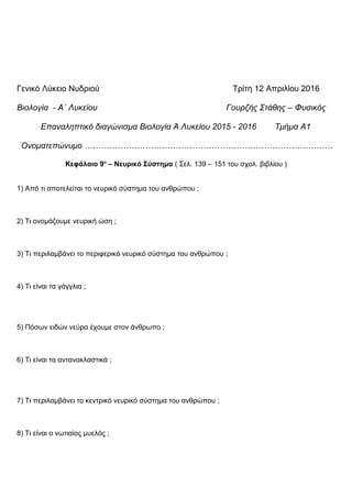 Γενικό Λύκειο Νυδριού Τρίτη 12 Απριλίου 2016
Βιολογία - Α΄ Λυκείου Γουρζής Στάθης – Φυσικός
Επαναληπτικό διαγώνισμα Βιολογία Ά Λυκείου 2015 - 2016 Τμήμα Α1
Ονοματεπώνυμο ………………………………………………………………………………
Κεφάλαιο 9ο
– Νευρικό Σύστημα ( Σελ. 139 – 151 του σχολ. βιβλίου )
1) Από τι αποτελείται το νευρικό σύστημα του ανθρώπου ;
2) Τι ονομάζουμε νευρική ώση ;
3) Τι περιλαμβάνει το περιφερικό νευρικό σύστημα του ανθρώπου ;
4) Τι είναι τα γάγγλια ;
5) Πόσων ειδών νεύρα έχουμε στον άνθρωπο ;
6) Τι είναι τα αντανακλαστικά ;
7) Τι περιλαμβάνει το κεντρικό νευρικό σύστημα του ανθρώπου ;
8) Τι είναι ο νωτιαίος μυελός ;
 