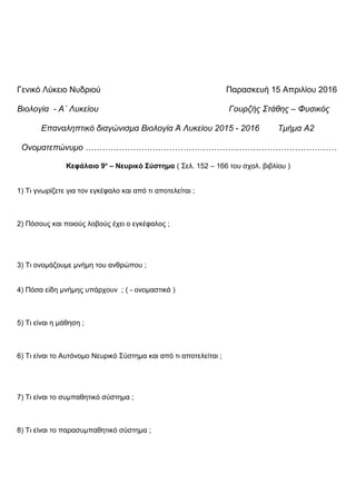 Γενικό Λύκειο Νυδριού Παρασκευή 15 Απριλίου 2016
Βιολογία - Α΄ Λυκείου Γουρζής Στάθης – Φυσικός
Επαναληπτικό διαγώνισμα Βιολογία Ά Λυκείου 2015 - 2016 Τμήμα Α2
Ονοματεπώνυμο ………………………………………………………………………………
Κεφάλαιο 9ο
– Νευρικό Σύστημα ( Σελ. 152 – 166 του σχολ. βιβλίου )
1) Τι γνωρίζετε για τον εγκέφαλο και από τι αποτελείται ;
2) Πόσους και ποιούς λοβούς έχει ο εγκέφαλος ;
3) Τι ονομάζουμε μνήμη του ανθρώπου ;
4) Πόσα ε δη μνήμης υπάρχουν ; ( - ονομαστικά )ἰ
5) Τι είναι η μάθηση ;
6) Τι είναι το Αυτόνομο Νευρικό Σύστημα και από τι αποτελείται ;
7) Τι είναι το συμπαθητικό σύστημα ;
8) Τι είναι το παρασυμπαθητικό σύστημα ;
 