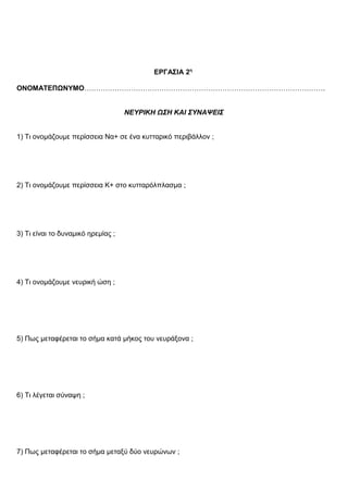 ΕΡΓΑΣΙΑ 2η
ΟΝΟΜΑΤΕΠΩΝΥΜΟ………………………………………………………………………………………….
ΝΕΥΡΙΚΗ ΩΣΗ ΚΑΙ ΣΥΝΑΨΕΙΣ
1) Τι ονομάζουμε περίσσεια Να+ σε ένα κυτταρικό περιβάλλον ;
2) Τι ονομάζουμε περίσσεια Κ+ στο κυτταρόλπλασμα ;
3) Τι είναι το δυναμικό ηρεμίας ;
4) Τι ονομάζουμε νευρική ώση ;
5) Πως μεταφέρεται το σήμα κατά μήκος του νευράξονα ;
6) Τι λέγεται σύναψη ;
7) Πως μεταφέρεται το σήμα μεταξύ δύο νευρώνων ;
 