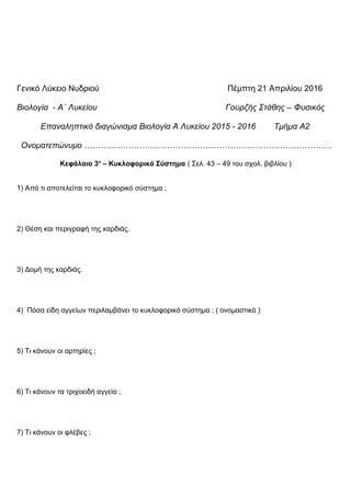 Γενικό Λύκειο Νυδριού Πέμπτη 21 Απριλίου 2016
Βιολογία - Α΄ Λυκείου Γουρζής Στάθης – Φυσικός
Επαναληπτικό διαγώνισμα Βιολογία Ά Λυκείου 2015 - 2016 Τμήμα Α2
Ονοματεπώνυμο ………………………………………………………………………………
Κεφάλαιο 3ο
– Κυκλοφορικό Σύστημα ( Σελ. 43 – 49 του σχολ. βιβλίου )
1) Από τι αποτελείται το κυκλοφορικό σύστημα ;
2) Θέση και περιγραφή της καρδιάς.
3) Δομή της καρδιάς.
4) Πόσα είδη αγγείων περιλαμβάνει το κυκλοφορικό σύστημα ; ( ονομαστικά )
5) Τι κάνουν οι αρτηρίες ;
6) Τι κάνουν τα τριχοειδή αγγεία ;
7) Τι κάνουν οι φλέβες ;
 