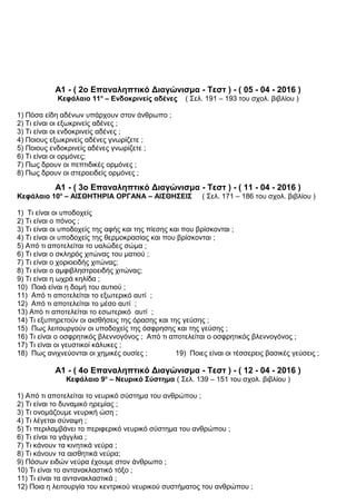 Α1 - ( 2ο Επαναληπτικό Διαγώνισμα - Τεστ ) - ( 05 - 04 - 2016 )
Κεφάλαιο 11ο
– Ενδοκρινείς αδένες ( Σελ. 191 – 193 του σχολ. βιβλίου )
1) Πόσα είδη αδένων υπάρχουν στον άνθρωπο ;
2) Τι είναι οι εξωκρινείς αδένες ;
3) Τι είναι οι ενδοκρινείς αδένες ;
4) Ποιους εξωκρινείς αδένες γνωρίζετε ;
5) Ποιους ενδοκρινείς αδένες γνωρίζετε ;
6) Τι είναι οι ορμόνες;
7) Πως δρουν οι πεπτιδικές ορμόνες ;
8) Πως δρουν οι στεροειδείς ορμόνες ;
Α1 - ( 3ο Επαναληπτικό Διαγώνισμα - Τεστ ) - ( 11 - 04 - 2016 )
Κεφάλαιο 10ο
– ΑΙΣΘΗΤΗΡΙΑ ΟΡΓΑΝΑ – ΑΙΣΘΗΣΕΙΣ ( Σελ. 171 – 186 του σχολ. βιβλίου )
1) Τι είναι οι υποδοχείς
2) Τι είναι ο πόνος ;
3) Τι είναι οι υποδοχείς της αφής και της πίεσης και που βρίσκονται ;
4) Τι είναι οι υποδοχείς της θερμοκρασίας και που βρίσκονται ;
5) Από τι αποτελείται το υαλώδες σώμα ;
6) Τι είναι ο σκληρός χιτώνας του ματιού ;
7) Τι είναι ο χοριοειδής χιτώνας;
8) Τι είναι ο αμφιβληστροειδής χιτώνας;
9) Τι είναι η ωχρά κηλίδα ;
10) Ποιά είναι η δομή του αυτιού ;
11) Από τι αποτελείται το εξωτερικό αυτί ;
12) Από τι αποτελείται το μέσο αυτί ;
13) Από τι αποτελείται το εσωτερικό αυτί ;
14) Τι εξυπηρετούν οι αισθήσεις της όρασης και της γεύσης ;
15) Πως λειτουργούν οι υποδοχείς της όσφρησης και της γεύσης ;
16) Τι είναι ο οσφρητικός βλεννογόνος ; Από τι αποτελείται ο οσφρητικός βλεννογόνος ;
17) Τι είναι οι γευστικοί κάλυκες ;
18) Πως ανιχνεύονται οι χημικές ουσίες ; 19) Ποιες είναι οι τέσσερεις βασικές γεύσεις ;
Α1 - ( 4ο Επαναληπτικό Διαγώνισμα - Τεστ ) - ( 12 - 04 - 2016 )
Κεφάλαιο 9ο
– Νευρικό Σύστημα ( Σελ. 139 – 151 του σχολ. βιβλίου )
1) Από τι αποτελείται το νευρικό σύστημα του ανθρώπου ;
2) Τι είναι το δυναμικό ηρεμίας ;
3) Τι ονομάζουμε νευρική ώση ;
4) Τι λέγεται σύναψη ;
5) Τι περιλαμβάνει το περιφερικό νευρικό σύστημα του ανθρώπου ;
6) Τι είναι τα γάγγλια ;
7) Τι κάνουν τα κινητικά νεύρα ;
8) Τι κάνουν τα αισθητικά νεύρα;
9) Πόσων ειδών νεύρα έχουμε στον άνθρωπο ;
10) Τι είναι το αντανακλαστικό τόξο ;
11) Τι είναι τα αντανακλαστικά ;
12) Ποια η λειτουργία του κεντρικού νευρικού συστήματος του ανθρώπου ;
 