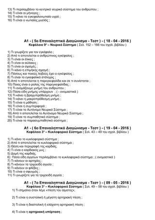 13) Τι περιλαμβάνει το κεντρικό νευρικό σύστημα του ανθρώπου ;
14) Τι είναι οι μήνιγγες ;
15) Τι κάνει το εγκεφαλονωτιαίο υγρό ;
16) Τι είναι ο νωτιαίος μυελός ;
Α1 - ( 5ο Επαναληπτικό Διαγώνισμα - Τεστ ) - ( 18 - 04 - 2016 )
Κεφάλαιο 9ο
– Νευρικό Σύστημα ( Σελ. 152 – 166 του σχολ. βιβλίου )
1) Τι γνωρίζετε για τον εγκέφαλο ;
2) Από τι αποτελείται ο ανθρώπινος εγκέφαλος ;
3) Τι είναι οι έλικες ;
4) Τι είναι οι αύλακες ;
5) Τι είναι οι σχισμές ;
6) Τι κάνει η επιμήκης σχισμή ;
7) Πόσους και ποιούς λοβούς έχει ο εγκέφαλος ;
8) Τι είναι το εγκεφαλικό στέλεχος ;
9) Από τι αποτελειται η παρεγκεφαλίδα και σε τι συνίσταται ;
10) Ποιος είναι ο ρολος της παρεγκεφαλίδας ;
11) Τι ονομάζουμε μνήμη του ανθρώπου ;
12) Πόσα ε δη μνήμης υπάρχουν ; ( - ονομαστικά )ἰ
13) Τι κάνει η βραχυπρόθεσμη μνήμη ;
14) Τι κάνει η μακροπρόθεσμη μνήμη ;
15) Τι είναι η μάθηση ;
16) Τι είναι η συμπεριφορά ;
17) Τι είναι το Αυτόνομο Νευρικό Σύστημα ;
18) Από τι αποτελείται το Αυτόνομο Νευρικό Σύστημα ;
19) Τι είναι το συμπαθητικό σύστημα ;
20) Τι είναι το παρασυμπαθητικό σύστημα ;
Α1 - ( 6ο Επαναληπτικό Διαγώνισμα - Τεστ ) - ( 19 - 04 - 2016 )
Κεφάλαιο 3ο
– Κυκλοφορικό Σύστημα ( Σελ. 43 – 49 του σχολ. βιβλίου )
1) Τι κάνει το κυκλοφορικό σύστημα ;
2) Από τι αποτελείται το κυκλοφορικό σύστημα ;
3) Θέση και περιγραφή της καρδιάς.
4) Τι είναι ο καρδιακός μυς ;
5) Δομή της καρδιάς.
6) Πόσα είδη αγγείων περιλαμβάνει το κυκλοφορικό σύστημα ; ( ονομαστικά )
7) Τι κάνουν οι αρτηρίες ;
8) Τι κάνουν τα τριχοειδή αγγεία ;
9) Τι κάνουν οι φλέβες ;
10) Τι είναι ο σφυγμός ;
11) Τι γνωρίζετε για τα τριχοειδή αγγεία ;
Α1 - ( 7ο Επαναληπτικό Διαγώνισμα - Τεστ ) - ( 09 - 05 - 2016 )
Κεφάλαιο 3ο
– Κυκλοφορικό Σύστημα ( Σελ. 49 – 58 του σχολ. βιβλίου )
1) Τι σημαίνει όταν λέμε «πίεση του αίματος»;
2) Τι είναι η συστολική ή μέγιστη αρτηριακή πίεση ;
3) Τι είναι η διαστολική ή ελάχιστη αρτηριακή πίεση ;
4) Τι είναι η αρτηριακή υπέρταση ;
 