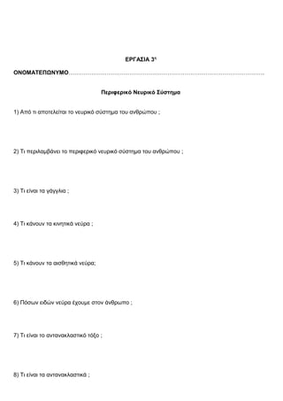 ΕΡΓΑΣΙΑ 3η
ΟΝΟΜΑΤΕΠΩΝΥΜΟ………………………………………………………………………………………….
Περιφερικό Νευρικό Σύστημα
1) Από τι αποτελείται το νευρικό σύστημα του ανθρώπου ;
2) Τι περιλαμβάνει το περιφερικό νευρικό σύστημα του ανθρώπου ;
3) Τι είναι τα γάγγλια ;
4) Τι κάνουν τα κινητικά νεύρα ;
5) Τι κάνουν τα αισθητικά νεύρα;
6) Πόσων ειδών νεύρα έχουμε στον άνθρωπο ;
7) Τι είναι το αντανακλαστικό τόξο ;
8) Τι είναι τα αντανακλαστικά ;
 