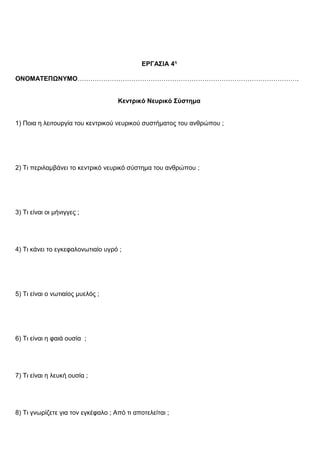 ΕΡΓΑΣΙΑ 4η
ΟΝΟΜΑΤΕΠΩΝΥΜΟ………………………………………………………………………………………….
Κεντρικό Νευρικό Σύστημα
1) Ποια η λειτουργία του κεντρικού νευρικού συστήματος του ανθρώπου ;
2) Τι περιλαμβάνει το κεντρικό νευρικό σύστημα του ανθρώπου ;
3) Τι είναι οι μήνιγγες ;
4) Τι κάνει το εγκεφαλονωτιαίο υγρό ;
5) Τι είναι ο νωτιαίος μυελός ;
6) Τι είναι η φαιά ουσία ;
7) Τι είναι η λευκή ουσία ;
8) Τι γνωρίζετε για τον εγκέφαλο ; Από τι αποτελείται ;
 