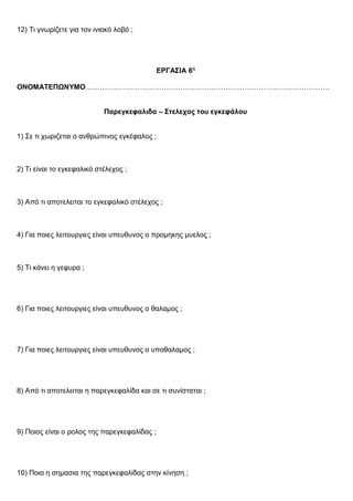 12) Τι γνωρίζετε για τον ινιακό λοβό ;
ΕΡΓΑΣΙΑ 6η
ΟΝΟΜΑΤΕΠΩΝΥΜΟ………………………………………………………………………………………….
Παρεγκεφαλιδα – Στελεχος του εγκεφάλου
1) Σε τι χωριζεται ο ανθρώπινος εγκέφαλος ;
2) Τι είναι το εγκεφαλικό στέλεχος ;
3) Από τι αποτελειται το εγκεφαλικό στέλεχος ;
4) Για ποιες λειτουργιες είναι υπευθυνος ο προμηκης μυελος ;
5) Τι κάνει η γεφυρα ;
6) Για ποιες λειτουργιες είναι υπευθυνος ο θαλαμος ;
7) Για ποιες λειτουργιες είναι υπευθυνος ο υποθαλαμος ;
8) Από τι αποτελειται η παρεγκεφαλίδα και σε τι συνίσταται ;
9) Ποιος είναι ο ρολος της παρεγκεφαλίδας ;
10) Ποια η σημασια της παρεγκεφαλίδας στην κίνηση ;
 