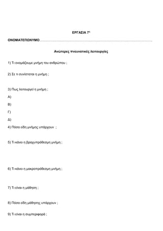 ΕΡΓΑΣΙΑ 7η
ΟΝΟΜΑΤΕΠΩΝΥΜΟ………………………………………………………………………………………….
Ανώτερες πνευνατικές λειτουργίες
1) Τι ονομάζουμε μνήμη του ανθρώπου ;
2) Σε τι συνίσταται η μνήμη ;
3) Πως λειτουργεί η μνήμη ;
Α)
Β)
Γ)
Δ)
4) Πόσα ε δη μνήμης υπάρχουν ;ἰ
5) Τι κάνει η βραχυπρόθεσμη μνήμη ;
6) Τι κάνει η μακροπρόθεσμη μνήμη ;
7) Τι είναι η μάθηση ;
8) Πόσα είδη μάθησης υπάρχουν ;
9) Τι είναι η συμπεριφορά ;
 
