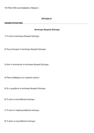 10) Πόσα είδη συμπεριφοράς υπάρχουν ;
ΕΡΓΑΣΙΑ 8η
ΟΝΟΜΑΤΕΠΩΝΥΜΟ………………………………………………………………………………………….
Αυτόνομο Νευρικό Σύστημα
1) Τι είναι το Αυτόνομο Νευρικό Σύστημα ;
2) Πως λειτουργεί το Αυτόνομο Νευρικό Σύστημα ;
3) Από τι αποτελείται το Αυτόνομο Νευρικό Σύστημα ;
4) Ποια η διαδρομή των νευρικών ώσεων ;
5) Σε τι χωρίζεται το Αυτόνομο Νευρικό Σύστημα ;
6) Τι είναι το συμπαθητικό σύστημα ;
7) Τι είναι το παρασυμπαθητικό σύστημα ;
8) Τι κάνει το συμπαθητικό σύστημα ;
 
