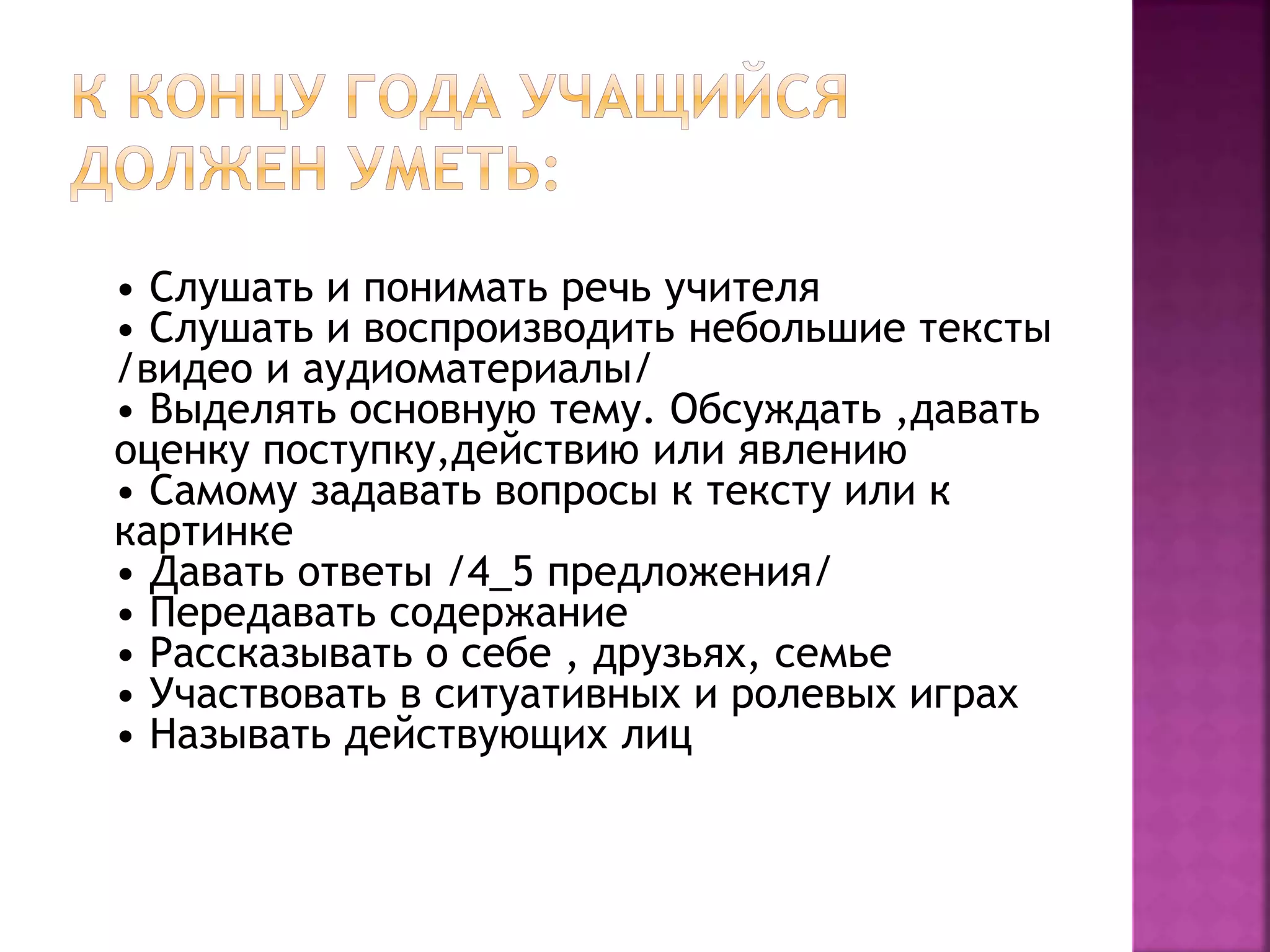 • Слушать и понимать речь учителя
• Слушать и воспроизводить небольшие тексты
/видео и аудиоматериалы/
• Выделять основную тему. Обсуждать ,давать
оценку поступку,действию или явлению
• Самому задавать вопросы к тексту или к
картинке
• Давать ответы /4_5 предложения/
• Передавать содержание
• Рассказывать о себе , друзьях, семье
• Участвовать в ситуативных и ролевых играх
• Называть действующих лиц
 