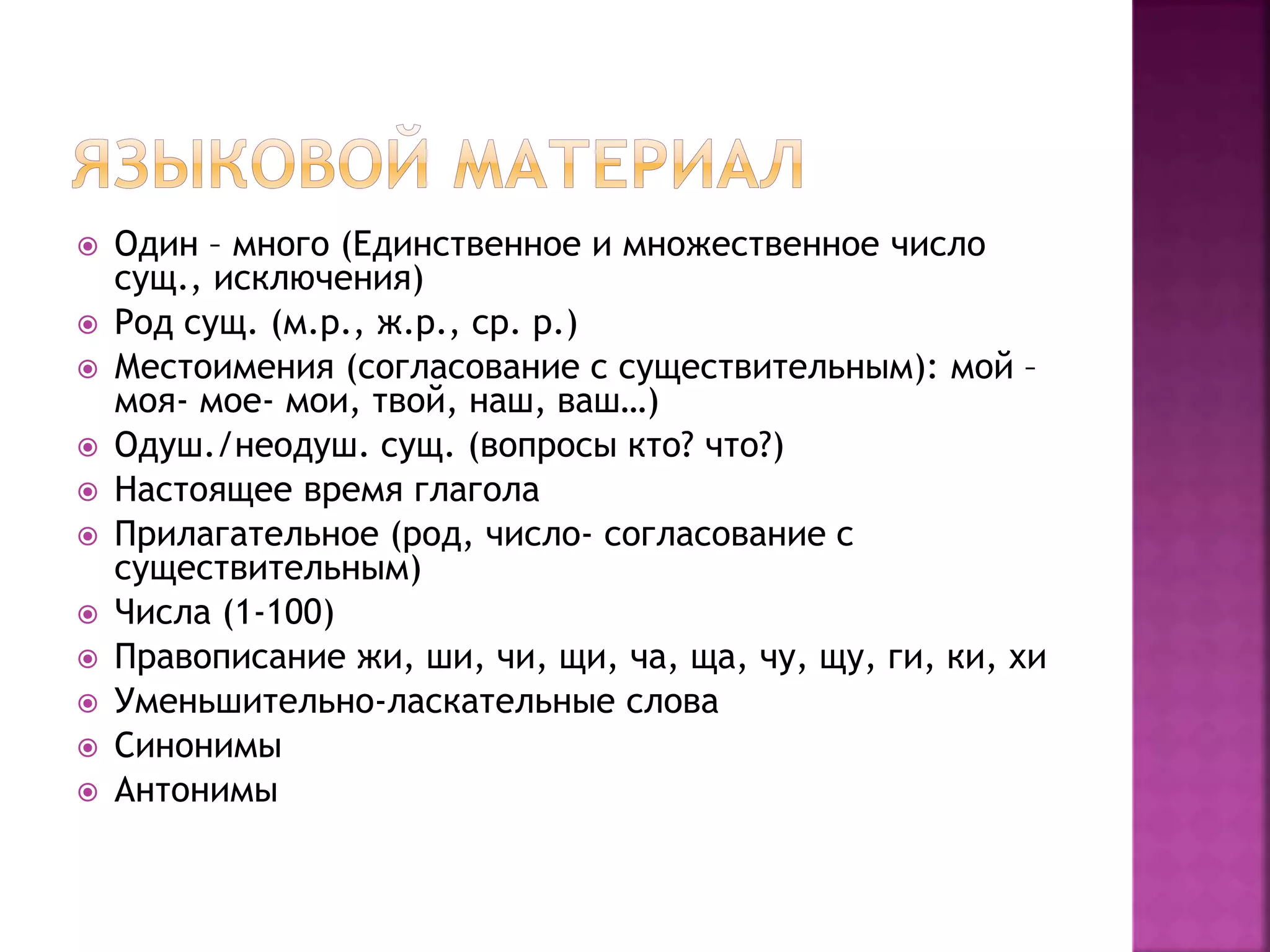 Один – много (Единственное и множественное число
сущ., исключения)
 Род сущ. (м.р., ж.р., ср. р.)
 Местоимения (согласование с существительным): мой –
моя- мое- мои, твой, наш, ваш…)
 Одуш./неодуш. сущ. (вопросы кто? что?)
 Настоящее время глагола
 Прилагательное (род, число- согласование с
существительным)
 Числа (1-100)
 Правописание жи, ши, чи, щи, ча, ща, чу, щу, ги, ки, хи
 Уменьшительно-ласкательные слова
 Синонимы
 Антонимы
 
