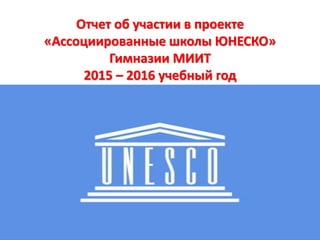 Отчет об участии в проекте
«Ассоциированные школы ЮНЕСКО»
Гимназии МИИТ
2015 – 2016 учебный год
 
