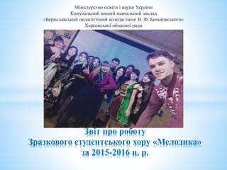 Міністерство освіти і науки України
Комунальний вищий навчальний заклад
«Бериславський педагогічний коледж імені В. Ф. Беньковського»
Херсонської обласної ради
Звіт про роботу
Зразкового студентського хору «Мелодика»
за 2015-2016 н. р.
 