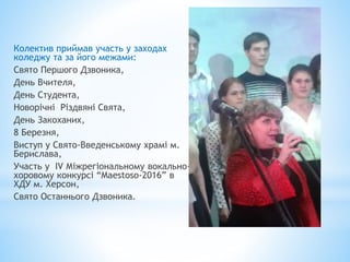 Колектив приймав участь у заходах
коледжу та за його межами:
Свято Першого Дзвоника,
День Вчителя,
День Студента,
Новорічні Різдвяні Свята,
День Закоханих,
8 Березня,
Виступ у Свято-Введенському храмі м.
Берислава,
Участь у IV Міжрегіональному вокально-
хоровому конкурсі “Maestoso-2016” в
ХДУ м. Херсон,
Свято Останнього Дзвоника.
 