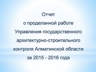 Отчет
о проделанной работе
Управления государственного
архитектурно-строительного
контроля Алматинской области
за 2015 - 2016 года
 
