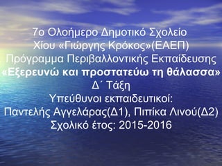 7ο Ολοήμερο Δημοτικό Σχολείο
Χίου «Γιώργης Κρόκος»(ΕΑΕΠ)
Πρόγραμμα Περιβαλλοντικής Εκπαίδευσης
«Εξερευνώ και προστατεύω τη θάλασσα»
Δ΄ Τάξη
Υπεύθυνοι εκπαιδευτικοί:
Παντελής Αγγελάρας(Δ1), Πιπίκα Λινού(Δ2)
Σχολικό έτος: 2015-2016
 