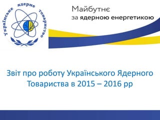 Звіт про роботу Українського Ядерного
Товариства в 2015 – 2016 рр
 
