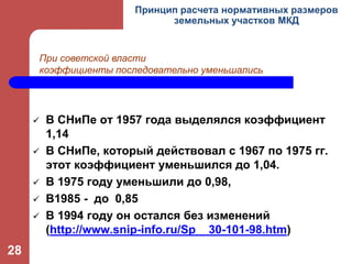  В СНиПе от 1957 года выделялся коэффициент
1,14
 В СНиПе, который действовал с 1967 по 1975 гг.
этот коэффициент уменьшился до 1,04.
 В 1975 году уменьшили до 0,98,
 В1985 - до 0,85
 В 1994 году он остался без изменений
(http://www.snip-info.ru/Sp__30-101-98.htm)
Принцип расчета нормативных размеров
земельных участков МКД
При советской власти
коэффициенты последовательно уменьшались
28
 