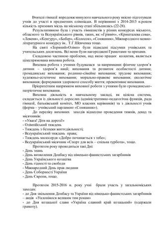Вчителі гімназії впродовж минулого навчального року якісно підготували
учнів до участі в предметних олімпіадах. В порівнянні з 2014-2015 н.роком
кількість призових місць на міському етапі збільшилась (22-28).
Результативною була і участь гімназистів у різних конкурсах міського,
обласного та Всеукраїнського рівнів, таких, як: «Грінвіч», «Кришталева сова»,
«Левеня», «Кенгуру», «Бобер», «Колосок», «Соняшник», Міжнародного мовно-
літературного конкурсу ім.. Т.Г.Шевченка тощо.
На святі «Зоряний»Олімп» були підведені підсумки учнівських та
учительських досягнень. Всі вони були нагороджені Грамотами та призами.
Складовою частиною проблеми, над якою працює колектив, являється
цілеспрямована виховна робота.
Виховна робота з учнями будувалася за напрямками: фізичне здоров’я
дитини – здоров’я нації; виховання та розвиток особистості дитини;
громадянське виховання; родинно-сімейне виховання; трудове виховання;
художньо-естетичне виховання; морально-правове виховання; екологічне
виховання; формування здорового способу життя; превентивне виховання.
Пріоритетним напрямком виховної роботи з учнями було громадянсько-
патріотичне виховання.
Виховна діяльність в навчальному закладі, як цілісна система,
складається із діяльності дорослих (адміністративно-педагогічна функція, рада
гімназії, батьківський комітет, МО класних керівників) та з діяльності учнів
(форма – учнівський парламент «Соняшник»).
До переліку виховних заходів віднесено проведення тижнів, декад та
місячників:
- «Увага! Діти на дорозі!»
- Олімпійський тиждень
- Тиждень з безпеки життєдіяльності;
- Всеукраїнський тиждень права;
- Тиждень милосердя «Добро починається з тебе»;
- Всеукраїнський місячник «Спорт для всіх – спільна турбота», тощо.
Протягом року проводяться такі Дні:
- День знань
- День визволення Донбасу від німецько-фашистських загарбників
- День Українського козацтва
- День гідності та свободи
- Міжнародний День прав людини
- День Соборності України
- День Європи, тощо.
Протягом 2015-2016 н. року учні брали участь у загальноміських
заходах:
- до Дня звільнення Донбасу та України від німецько-фашистських загарбників
– акція «Уклонімося великим тим рокам»
- до Дня козацької слави «Україна славний край козацький» (одержали
грамоту).
 