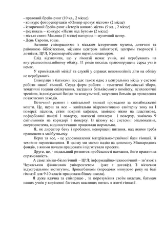 - правовий брейн-ринг (10 кл., 2 місце).
- конкурс фоторепортажів «Юнкор крокує містом» (2 місце)
- історичний брейн-ринг «Історія нашого міста» (9 кл. , 2 місце)
- фестиваль – конкурс «Пісня над Бугом» (2 місце)
- міське свято Масляна (1 місце) нагорода – музичний центр.
- День Європи, тощо.
Активно співпрацюємо з міським історичним музеєм, дитячою та
районною бібліотеками, міським центром зайнятості, центром творчості і
дозвілля, ЦРЛ, Красноармійським наркодиспансером.
Слід відзначити, що у гімназії немає учнів, які перебувають на
внутрішньогімназийному обліку. 11 років поспіль правопорушень серед учнів
немає.
У кримінальній міліції та службі у справах неповнолітніх діти на обліку
не перебувають.
Співпраця з батьками посідає також одне з центральних місць у системі
роботи нашої гімназії. Серед форм роботи – тематичні батьківські збори,
тематичні години спілкування, засідання батьківського комітету, психологічні
тренінги, індивідуальні бесіди та консультації, залучення батьків до проведення
позакласних заходів.
Поточний ремонт і капітальний гімназії проведено за позабюджетні
кошти. Це, перш за все – капітально відремонтовано санітарну зону на І
поверсі: підлога, стіни покриті кафелем, замінено вікно на пластикове,
пофарбовані панелі І поверху, поклеєні шпалери І поверху, замінено 9
світильників на коридорі І поверху. В цілому всі системи: опалювальна,
енергосистема, водопостачання працювали нормально.
Я, як директор бачу і проблеми, невирішені питання, над якими треба
працювати в майбутньому.
Перш за все, - це удосконалення матеріально-технічної бази гімназії, її
технічне переоснащення. В цьому ми маємо надію на допомогу Міжнародних
фондів, з якими почали працювати і підготували проекти.
Друге, це, - подальший розвиток пробільності навчання, його практична
спрямованість.
А саме: хіміко-біологічний – ЦРЛ; інформаційно-техноогічний – зв’язок з
Черкаським фінансовим університетом (уже є договір). З місцевим
індустріальним інститутом, Приватбанком (впродовж минулого року на базі
гімназії для 9-10 класів працювала бізнес школа).
Я дуже вдячна за співпрацю , за порозуміння своїм колегам, батькам
наших учнів у вирішенні багатьох важливих питань в житті гімназії.
 
