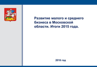 Развитие малого и среднего
бизнеса в Московской
области. Итоги 2015 года.
2016 год
 