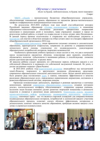 Обучение с увлечением
«Если ты будешь любознательным, то будешь много знающим»
Сократ
МБОУ «Лицей» - муниципальное бюджетное общеобразовательное учреждение,
обеспечивающее повышенный уровень образования по предметам физико-математического
профиля и информационно-коммуникационным технологиям.
По результатам 2015-2016 учебного года наш лицей стал победителем конкурса
Российской академии образования «Лучшая инновационная площадка» в номинации
«Программно-технологическое обеспечение реализации приоритетных направлений
воспитания и социализации детей и молодёжи», также учреждение лидирует в городе по
результатам учебной работы, и второй год подряд входит в сотню лучших школ Подмосковья.
В данный период времени подготовлены и отправлены все необходимые документы и
видеоролик для участия в областном конкурсе на отбор лучших школ по стандарту оформления
общеобразовательной организации в 2016 году.
Образовательная деятельность лицея гармонично соединяет основное и дополнительное
образование, характеризуется открытостью, направлена на развитие и совершенствование
личностного роста ученика, становление его индивидуальности, удовлетворение
образовательных потребностей, интересов, творческих возможностей.
Особенность организации учебного процесса в лицее состоит в том, что уже в начальной
школе осуществляется предметное обучение, позволяющее рано выявлять способности
обучающихся, исключая субъективизм в оценивании ребенка, и способствующее снижение
рисков адаптации при переходе в среднее звено.
«К каждому ребёнку следует применять его собственное мерило, побуждать каждого к его
собственной обязанности и награждать его собственной заслуженной похвалой. Не успех, а
усилие заслуживает награды» (Джон Рескин)
В 2015-2016 учебном году педагогический коллектив лицея работал над методической
темой «Развитие творческого и критического мышления обучающихся средствами
современных образовательных технологий деятельностного типа». Целью данной деятельности
было решение ряда поставленных задач, а главное, повышение эффективности и качества
реализации образовательных услуг, определяемых нормативными документами, состоянием и
развитием образовательной системы, запросами социума.
Организуя познавательную деятельность, формируя и развивая предметные и ключевые
компетенции, применяя современные образовательные технологии, создавая «ситуацию
успеха», психологического комфорта, обеспечивающего сохранение здоровья учеников,
коллектив лицея большое внимание уделяет развитию творческой инициативы и активности
педагогов и учащихся в различных видах деятельности. Тематические недели, заседания
научно-методических кафедр, конференции, инновационная деятельность, профильное
обучение, элективные курсы – все это является стартовой площадкой для совершенствования
индивидуальных образовательных интересов, потребностей и склонностей каждого участника
образовательного процесса, позволяет сделать обучение эффективным, интересным и
увлекательным, помогает повысить качество образования, пробуждая желание каждого стать
лучше и стремиться познавать новое.
 