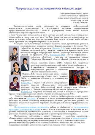 Профессиональная компетентность педагогов лицея
Самым важным явлением в школе,
самым поучительным предметом,
самым живым примером для ученика
является сам учитель.
Адольф Дистервег
Усилия администрации лицея направлены на повышение профессиональной
компетентности педагогического и методического мастерства, самореализацию
профессиональных способностей, а также на формирование нового имиджа педагога,
отвечающего запросам современной жизни.
« Если учитель имеет только любовь к делу, он будет хороший учитель. Если учитель имеет
только любовь к ученику, как отец, мать, - он будет лучше того учителя, который прочел все
книги, но не имеет любви ни к делу, ни к ученикам. Если учитель соединяет в себе любовь к
делу и к ученикам, он - совершенный учитель» - Лев Толстой.
С каждым годом увеличивается количество педагогов лицея, принимающих участие в
профессиональных конкурсах, интернет-форумах, проектах и фестивалях. Этот
учебный год не стал исключением: Назарова Е.А., заместитель директора по
учебно-воспитательной работе, является победителем муниципального этапа
областного конкурса на присуждение премии Губернатора Московской области
«Лучший по профессии 2015», Савченкова М.В. учитель информатики –
победитель областного конкурса на присуждение премии
Губернатора Московской области «Лучший учитель-предметник и
учитель начальных классов 2015». Лебедева Е.В. заместитель
директора по учебно-воспитательной работе является победителем
Всероссийского творческого дистанционного конкурса с
международным участием в номинации
«Лучший педагогический опыт».
Морозова К.С. учитель английского языка – лауреат
муниципального конкурса «Педагог года г. Протвино-
2016» в номинации «Молодость и педагогическая
перспектива».
Сухих О.А. - лауреат 1-ой степени международного
конкурса педагогов «Педагогическое творчество:
солнечное детство!». Общероссийской малой академии наук «Интеллект
будущего», г. Обнинск в номинации:«Педагогическая публицистика».
Казарян К.А. направила документы для участия в конкурсе на присуждение
премии Губернатора Московской области «Лучший учитель-предметник 2016».
Одним из важнейших средств оценки и развития профессионализма педагогических
работников является аттестация. Самооценка и оценка уровня квалификации педагогического
работника по новому оценочному инструментарию позволяет увидеть зоны развития для
каждого из аттестуемых педагогов и разработать индивидуальный план его профессионального
развития.
Научно-исследовательская деятельность, работа по обобщению и распространению
актуального педагогического опыта в лицее ведется целенаправленно и системно на всех
уровнях, отмечаются положительные тенденции в качественном и количественном составе
участников лицейских, городских мероприятий по распространению опыта работы.
Инновационная деятельность в нашем учреждении – важнейшая составляющая
образовательного процесса, позволяющая выявлять и развивать способности одаренных детей.
Большим стимулом к профессиональному росту педагогов, к повышению мотивации
учителей является благоприятный психологический климат в коллективе. Мы считаем, что в
лицее создана атмосфера сотворчества, содружества, поиска и общего интереса.
 