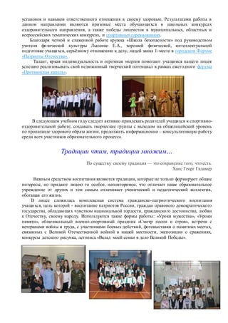 установок и навыков ответственного отношения к своему здоровью. Результатами работы в
данном направлении являются призовые места обучающихся в школьных конкурсах
оздоровительного направления, а также победы лицеистов в муниципальных, областных и
всероссийских тематических конкурсах, и спортивныхсоревнованиях.
Благодаря четкой и слаженной работе кружка «Школа безопасности» под руководством
учителя физической культуры Лысенко Е.А., хорошей физической, интеллектуальной
подготовке учащихся, серьёзному отношению к делу, лицей занял 1-место в городском Форуме
«Патриоты Отечества».
Талант, яркая индивидуальность и огромная энергия помогают учащимся нашего лицея
успешно реализовывать свой недюжинный творческий потенциал в рамках ежегодного форума
«Протвинская капель».
В следующем учебном году следует активно привлекать родителей учащихся к спортивно-
оздоровительной работе, создавать творческие группы с выходом на общелицейский уровень
по пропаганде здорового образа жизни, продолжать информационно – консультативную работу
среди всех участников образовательного процесса.
Традиции чтим, традиции множим…
По существу своему традиция — это сохранение того, что есть.
Ханс Георг Гадамер
Важным средством воспитания являются традиции, которые не только формируют общие
интересы, но придают лицею то особое, неповторимое, что отличает наше образовательное
учреждение от других и тем самым сплачивает ученический и педагогический коллектив,
обогащая его жизнь.
В лицее сложилась комплексная система гражданско-патриотического воспитания
учащихся, цель которой - воспитание патриотов России, граждан правового демократического
государства, обладающих чувством национальной гордости, гражданского достоинства, любви
к Отечеству, своему народу. Используются такие формы работы: «Уроки мужества», «Уроки
памяти», общешкольный военно-спортивный праздник «Смотр песни и строя», встречи с
ветеранами войны и труда, с участниками боевых действий, фотовыставки о памятных местах,
связанных с Великой Отечественной войной в нашей местности, экспозиции о сражениях,
конкурсы детского рисунка, летопись «Вклад моей семьи в дело Великой Победы».
 