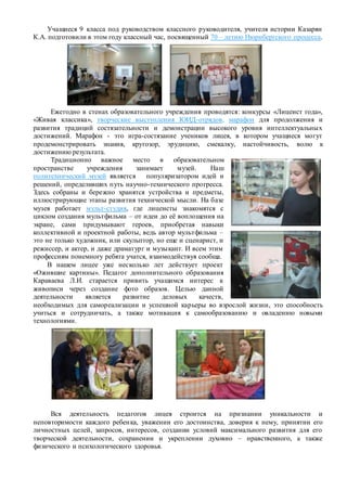 Учащиеся 9 класса под руководством классного руководителя, учителя истории Казарян
К.А. подготовили в этом году классный час, посвященный 70 – летию Нюрнбергского процесса.
Ежегодно в стенах образовательного учреждения проводятся: конкурсы «Лицеист года»,
«Живая классика», творческие выступления ЮИД-отрядов, марафон для продолжения и
развития традиций состязательности и демонстрации высокого уровня интеллектуальных
достижений. Марафон - это игра-состязание учеников лицея, в котором учащиеся могут
продемонстрировать знания, кругозор, эрудицию, смекалку, настойчивость, волю к
достижению результата.
Традиционно важное место в образовательном
пространстве учреждения занимает музей. Наш
политехнический музей является популяризатором идей и
решений, определивших путь научно-технического прогресса.
Здесь собраны и бережно хранятся устройства и предметы,
иллюстрирующие этапы развития технической мысли. На базе
музея работает мульт-студия, где лицеисты знакомятся с
циклом создания мультфильма – от идеи до её воплощения на
экране, сами придумывают героев, приобретая навыки
коллективной и проектной работы, ведь автор мультфильма –
это не только художник, или скульптор, но еще и сценарист, и
режиссер, и актер, и даже драматург и музыкант. И всем этим
профессиям понемногу ребята учатся, взаимодействуя сообща.
В нашем лицее уже несколько лет действует проект
«Ожившие картины». Педагог дополнительного образования
Караваева Л.И. старается привить учащимся интерес к
живописи через создание фото образов. Целью данной
деятельности является развитие деловых качеств,
необходимых для самореализации и успешной карьеры во взрослой жизни, это способность
учиться и сотрудничать, а также мотивация к самообразованию и овладению новыми
технологиями.
Вся деятельность педагогов лицея строится на признании уникальности и
неповторимости каждого ребенка, уважении его достоинства, доверия к нему, принятии его
личностных целей, запросов, интересов, создании условий максимального развития для его
творческой деятельности, сохранении и укреплении духовно – нравственного, а также
физического и психологического здоровья.
 