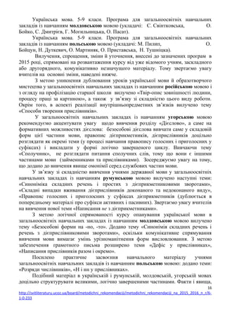 Українська мова. 5-9 класи. Програма для загальноосвітніх навчальних
закладів із навчанням молдовською мовою (укладачі: С. Свінтковська, О.
Бойко, С. Дмитрієв, Г. Могильницька, О. Пасат).
Українська мова. 5-9 класи. Програма для загальноосвітніх навчальних
закладів із навчанням польською мовою (укладачі: М. Пилип, О.
Бойцун, Н. Дуткевич, О. Мартиняк, О. Приставська, Н. Тушніцка).
Вилучення, спрощення, зміни й уточнення, внесені до зазначених програм в
2015 році, спрямовані на розвантаження курсу від уже відомого учням, заскладного
або другорядного, комунікативно незначущого матеріалу. Тому звертаємо увагу
вчителів на основні зміни, наведені нижче.
З метою уникнення дублювання уроків української мови й образотворчого
мистецтва у загальноосвітніх навчальних закладах із навчанням російською мовою і
з огляду на профілізацію старшої школи вилучено «Твір-опис зовнішності людини,
процесу праці за картиною», а також у зв’язку зі складністю цього виду роботи.
Окрім того, в аспекті реалізації внутрішньопредметних зв’язків вилучено тему
«Способи творення прислівників».
У загальноосвітніх навчальних закладах із навчанням угорською мовою
рекомендуємо акцентувати увагу щодо вивчення розділу «Дієслово», а саме на
формативних можливостях дієслова: безособові дієслова вивчати саме у складовій
форм цієї частини мови, правопис дієприкметників, дієприслівників доцільно
розглядати як окремі теми (у процесі навчання правопису голосних і приголосних у
суфіксах) і викладати у формі логічно завершеного циклу. Вивчаючи тему
«Сполучник», не розглядати питання сполучних слів, тому що вони є іншими
частинами мови (займенниками та прислівниками). Зосереджуємо увагу на тому,
що додано до вивчення явище омонімії серед службових частин мови.
У зв’язку зі складністю вивчення учнями державної мови у загальноосвітніх
навчальних закладах із навчанням румунською мовою вилучено наступні теми:
«Синоніміка складних речень і простих з дієприкметниковими зворотами»,
«Складні випадки вживання дієприслівників доконаного та недоконаного виду»,
«Правопис голосних і приголосних у суфіксах дієприкметників (дублюється в
попередньому матеріалі про суфікси активних і пасивних). Звертаємо увагу вчителів
на вивчення нової теми «Написання не з дієприкметниками».
З метою логічної спрямованості курсу опанування української мови в
загальноосвітніх навчальних закладах із навчанням молдовською мовою вилучено
тему «Безособові форми на -но, -то». Додано тему «Синонімія складних речень і
речень з дієприслівниковими зворотами», оскільки комунікативне спрямування
вивчення мови вимагає умінь урізноманітнення форм висловлювання. З метою
забезпечення грамотного письма розширено теми «Дефіс у прислівниках»,
«Написання прислівників разом і окремо».
Посилено практичне засвоєння навчального матеріалу учнями
загальноосвітніх навчальних закладів із навчанням польською мовою: додано теми:
«Розряди числівників», «Н і нн у прислівниках».
Подібний матеріал в українській і румунській, молдовській, угорській мовах
доцільно структурувати великими, логічно завершеними частинами. Факти і явища,
16
http://svitliteraturu.ucoz.ua/board/metodichni_rekomendaciji/metodichni_rekomendaciji_na_2015_2016_n_r/6-
1-0-233
 