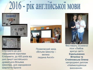 Фестиваль іноземної
пісні «Любов
врятує світ!»
Ємельяненко
Віталіна та
Стойловська Олена
нагороджені диплом
«Наймелодійніше
виконання»
Позакласний захід
«Вільям Шекспір –
велика
людина Англії»
Стінгазети до дня
народження королеви
Єлизавети, до 400 років від
дня смерті англійського
драматурга Вільяма
Шекспіра, дня народження
Шарлотти Бронте
 