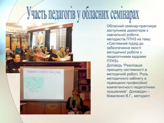 Обласний семінар-практикум
заступників директорів з
навчальної роботи,
методистів ПТНЗ на тему:
«Системний підхід до
забезпечення якості
методичної роботи з
педагогічними кадрами
ПТНЗ»
Доповідь “Реалізація
принципу системності в
методичній роботі. Роль
методичного кабінету в
підвищенні професійної
компетентності педагогічних
працівників”. Доповідач –
Коваленко В.Г., методист
 