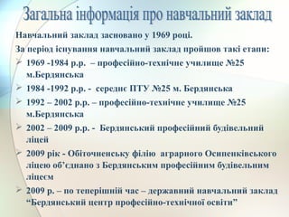 Навчальний заклад засновано у 1969 році.
За період існування навчальний заклад пройшов такі етапи:
 1969 -1984 р.р. – професійно-технічне училище №25
м.Бердянська
 1984 -1992 р.р. - середнє ПТУ №25 м. Бердянська
 1992 – 2002 р.р. – професійно-технічне училище №25
м.Бердянська
 2002 – 2009 р.р. - Бердянський професійний будівельний
ліцей
 2009 рік - Обіточненську філію аграрного Осипенківського
ліцею об’єднано з Бердянським професійним будівельним
ліцеєм
 2009 р. – по теперішній час – державний навчальний заклад
“Бердянський центр професійно-технічної освіти”
 