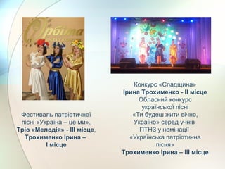 Фестиваль патріотичної
пісні «Україна – це ми».
Тріо «Мелодія» - ІІІ місце,
Трохименко Ірина –
І місце
Конкурс «Спадщина»
Ірина Трохименко - ІІ місце
Обласний конкурс
української пісні
«Ти будеш жити вічно,
Україно» серед учнів
ПТНЗ у номінації
«Українська патріотична
пісня»
Трохименко Ірина – ІІІ місце
 