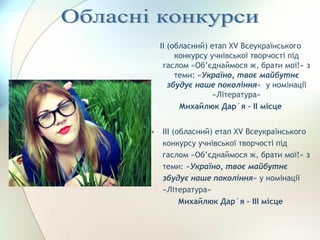 ІІ (обласний) етап ХV Всеукраїнського
конкурсу учнівської творчості під
гаслом «Об’єднаймося ж, брати мої!» з
теми: «Україно, твоє майбутнє
збудує наше покоління» у номінації
«Література»
Михайлюк Дар´я – ІІ місце
• ІІІ (обласний) етап ХV Всеукраїнського
конкурсу учнівської творчості під
гаслом «Об’єднаймося ж, брати мої!» з
теми: «Україно, твоє майбутнє
збудує наше покоління» у номінації
«Література»
Михайлюк Дар´я – ІІІ місце
 