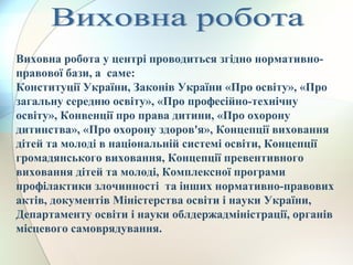 Виховна робота у центрі проводиться згідно нормативно-
правової бази, а саме:
Конституції України, Законів України «Про освіту», «Про
загальну середню освіту», «Про професійно-технічну
освіту», Конвенції про права дитини, «Про охорону
дитинства», «Про охорону здоров'я», Концепції виховання
дітей та молоді в національній системі освіти, Концепції
громадянського виховання, Концепції превентивного
виховання дітей та молоді, Комплексної програми
профілактики злочинності та інших нормативно-правових
актів, документів Міністерства освіти і науки України,
Департаменту освіти і науки облдержадміністрації, органів
місцевого самоврядування.
 