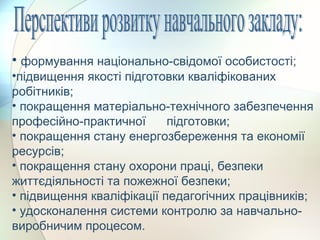 • формування національно-свідомої особистості;
•підвищення якості підготовки кваліфікованих
робітників;
• покращення матеріально-технічного забезпечення
професійно-практичної підготовки;
• покращення стану енергозбереження та економії
ресурсів;
• покращення стану охорони праці, безпеки
життєдіяльності та пожежної безпеки;
• підвищення кваліфікації педагогічних працівників;
• удосконалення системи контролю за навчально-
виробничим процесом.
 