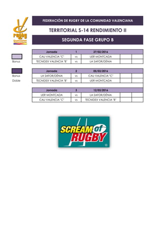 Jornada 1 27/02/2016
CAU VALENCIA "C" vs UER MONTCADA
Bonus TECNIDEX VALENCIA "B" vs LA SAFOR/DÉNIA
Jornada 2 05/03/2016
Bonus LA SAFOR/DÉNIA vs CAU VALENCIA "C"
Doble TECNIDEX VALENCIA "B" vs UER MONTCADA
Jornada 3 12/03/2016
UER MONTCADA vs LA SAFOR/DÉNIA
CAU VALENCIA "C" vs TECNIDEX VALENCIA "B"
FEDERACIÓN DE RUGBY DE LA COMUNIDAD VALENCIANA
TERRITORIAL S-14 RENDIMIENTO II
SEGUNDA FASE GRUPO B