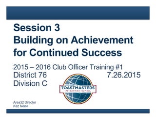 Session 3
Building on Achievement
for Continued Success
2015 – 2016 Club Officer Training #1
District 76 7.26.2015
Division C
Area32 Director
Kaz Iwasa
 