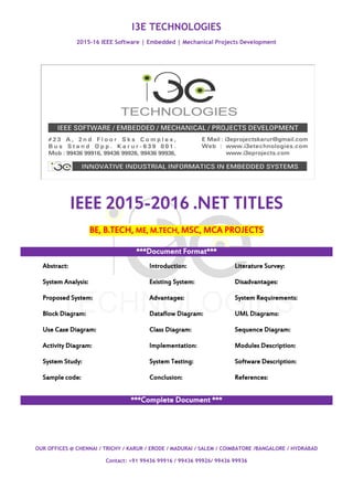 I3E TECHNOLOGIES
2015-16 IEEE Software | Embedded | Mechanical Projects Development
OUR OFFICES @ CHENNAI / TRICHY / KARUR / ERODE / MADURAI / SALEM / COIMBATORE /BANGALORE / HYDRABAD
Contact: +91 99436 99916 / 99436 99926/ 99436 99936
IEEE 2015-2016 .NET TITLES
BE, B.TECH, ME, M.TECH, MSC, MCA PROJECTS
***Document Format***
Abstract: Introduction: Literature Survey:
System Analysis: Existing System: Disadvantages:
Proposed System: Advantages: System Requirements:
Block Diagram: Dataflow Diagram: UML Diagrams:
Use Case Diagram: Class Diagram: Sequence Diagram:
Activity Diagram: Implementation: Modules Description:
System Study: System Testing: Software Description:
Sample code: Conclusion: References:
***Complete Document ***
 