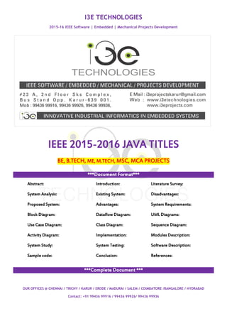 I3E TECHNOLOGIES
2015-16 IEEE Software | Embedded | Mechanical Projects Development
OUR OFFICES @ CHENNAI / TRICHY / KARUR / ERODE / MADURAI / SALEM / COIMBATORE /BANGALORE / HYDRABAD
Contact: +91 99436 99916 / 99436 99926/ 99436 99936
IEEE 2015-2016 JAVA TITLES
BE, B.TECH, ME, M.TECH, MSC, MCA PROJECTS
***Document Format***
Abstract: Introduction: Literature Survey:
System Analysis: Existing System: Disadvantages:
Proposed System: Advantages: System Requirements:
Block Diagram: Dataflow Diagram: UML Diagrams:
Use Case Diagram: Class Diagram: Sequence Diagram:
Activity Diagram: Implementation: Modules Description:
System Study: System Testing: Software Description:
Sample code: Conclusion: References:
***Complete Document ***
 