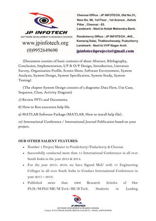 SOFTWARE DEVELOPMENT & RESEARCH DIVISION
Contact: R.JAYAPRAKASH BE,MBA,M.Tech.(Ph.D.), Mobile: (0)9952649690
(Document consists of basic contents of about Abstract, Bibilography,
Conclusion, Implementation, I/P & O/P Design, Introduction, Literature
Survey, Organisation Profile, Screen Shots, Software Environment, System
Analysis, System Design, System Specification, System Study, System
Testing)
(The chapter System Design consists of 5 diagrams: Data Flow, Use Case,
Sequence, Class, Activity Diagram)
7) Review PPTs and Documents.
8) How to Run execution help file.
9) MATLAB Software Package (MATLAB, How to install help file).
10) International Conference / International Journal Publication based on your
project.
OUR OTHER SALIENT FEATURES:
• Number 1 Project Master in Pondicherry/Puducherry & Chennai.
• Successfully conducted more than 15 International Conferences in all over
South India in the year 2013 & 2014.
• For the year 2015- 2016, we have Signed MoU with 15 Engineering
Colleges in all over South India to Conduct International Conferences in
year 2015 – 2016.
• Published more than 1000 Research Articles of Our
Ph.D./M.Phil/ME/M.Tech./BE/B.Tech. Students in Leading
 