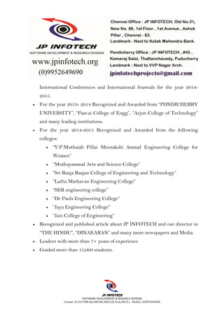 SOFTWARE DEVELOPMENT & RESEARCH DIVISION
Contact: R.JAYAPRAKASH BE,MBA,M.Tech.(Ph.D.), Mobile: (0)9952649690
International Conferences and International Journals for the year 2014-
2015.
• For the year 2013- 2014 Recognized and Awarded from “PONDICHERRY
UNIVERSITY”, “Paavai College of Engg”, “Arjun College of Technology”
and many leading institutions.
• For the year 2014-2015 Recognized and Awarded from the following
colleges:
• “V.P.Muthaiah Pillai Meenakshi Ammal Engineering College for
Women”
• “Muthayammal Arts and Science College”
• “Sri Raaja Raajan College of Engineering and Technology”
• “Latha Mathavan Engineering College”
• “SKR engineering college”
• “Dr Pauls Engineering College”
• “Jaya Engineering College”
• “Jain College of Engineering”
• Recognized and published article about JP INFOTECH and our director in
“THE HINDU”, “DINAKARAN” and many more newspapers and Media.
• Leaders with more than 7+ years of experience
• Guided more than 15,000 students.
 