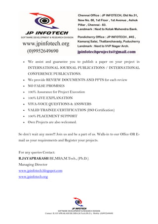 SOFTWARE DEVELOPMENT & RESEARCH DIVISION
Contact: R.JAYAPRAKASH BE,MBA,M.Tech.(Ph.D.), Mobile: (0)9952649690
• We assist and guarantee you to publish a paper on your project in
INTERNATIONAL JOURNAL PUBLICATIONS / INTERNATIONAL
CONFERENCE PUBLICATIONS.
• We provide REVIEW DOCUMENTS AND PPTS for each review
• NO FALSE PROMISES
• 100% Assurance for Project Execution
• 100% LIVE EXPLANATION
• VIVA-VOCE QUESTIONS & ANSWERS
• VALID TRAINEE CERTIFICATION (ISO Certification)
• 100% PLACEMENT SUPPORT
• Own Projects are also welcomed.
So don’t wait any more!!! Join us and be a part of us. Walk-in to our Office OR E-
mail us your requirements and Register your projects.
For any queries Contact:
R.JAYAPRAKASH BE,MBA,M.Tech., (Ph.D.)
Managing Director
www.jpinfotech.blogspot.com
www.jpinfotech.org
 