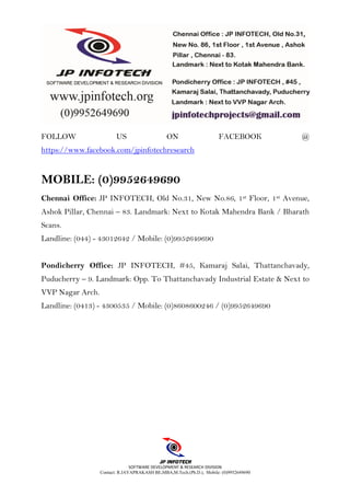 SOFTWARE DEVELOPMENT & RESEARCH DIVISION
Contact: R.JAYAPRAKASH BE,MBA,M.Tech.(Ph.D.), Mobile: (0)9952649690
FOLLOW US ON FACEBOOK @
https://www.facebook.com/jpinfotechresearch
MOBILE: (0)9952649690
Chennai Office: JP INFOTECH, Old No.31, New No.86, 1st Floor, 1st Avenue,
Ashok Pillar, Chennai – 83. Landmark: Next to Kotak Mahendra Bank / Bharath
Scans.
Landline: (044) - 43012642 / Mobile: (0)9952649690
Pondicherry Office: JP INFOTECH, #45, Kamaraj Salai, Thattanchavady,
Puducherry – 9. Landmark: Opp. To Thattanchavady Industrial Estate & Next to
VVP Nagar Arch.
Landline: (0413) - 4300535 / Mobile: (0)8608600246 / (0)9952649690
 