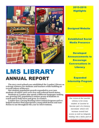 LMS LIBRARY
ANNUAL REPORT
The 2015-2016 school year established the Lassiter Library as
a strong resource for students and teachers while building an
overall culture of literacy.
Our student population growth expanded to over 900
students of which 100% were free and reduced lunch status.
Students at Lassiter also speak 9 different languages making
our growing ESL population a unique group of students to
watch and to help learn and grow as readers.
Lassiter has a strong Reading Intervention Program and we
helped teachers find appropriate young adult fiction and non-
fiction to use throughout the year in interventions.
2015-2016
Highlights
Designed Website
Established Social
Media Presence
Developed
Announcements to
Encourage
Conversations in
Literacy
Expanded
Internship Program
W
Ful l
Our vision at the Lassiter
Library is for every
student at Lassiter to
become part of a literacy
movement which will
increase overall test
scores as well as integrate
reading into a daily part of
students’ and teachers’
lives.
 