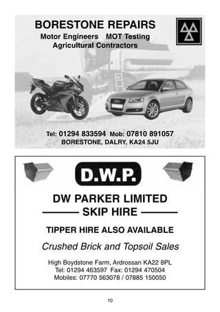10
BORESTONE REPAIRS
Motor Engineers MOT Testing
Agricultural Contractors
Tel: 01294 833594 Mob: 07810 891057
BORESTONE, DALRY, KA24 5JU
DW PARKER LIMITED
–––––– SKIP HIRE ––––––
TIPPER HIRE ALSO AVAILABLE
Crushed Brick and Topsoil Sales
High Boydstone Farm, Ardrossan KA22 8PL
Tel: 01294 463597 Fax: 01294 470504
Mobiles: 07770 563078 / 07885 150050
 