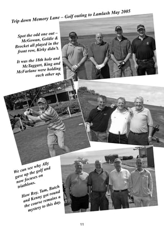 Trip down Memory Lane – Golf outing to Lamlash May 2005
Spot the odd one out –
McGowan, Goldie &
Brocket all played in the
front row, Kirky didn’t.
It was the 18th hole and
McTaggart, King and
McFarlane were holding
each other up.
We can see why Ally
gave up the golf and
now focuses on
triathlons.
How Roy, Tam, Butch
and Kenny got round
the course remains a
mystery to this day.
11
 