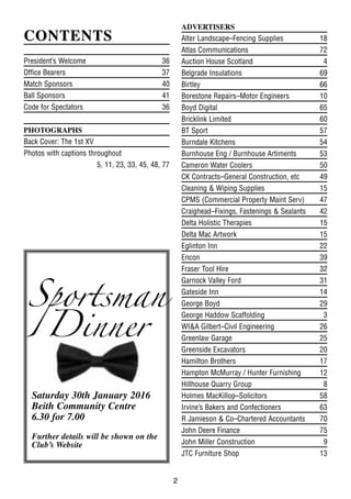 2
CONTENTSCONTENTS
President’s Welcome 36
Office Bearers 37
Match Sponsors 40
Ball Sponsors 41
Code for Spectators 36
PHOTOGRAPHS
Back Cover: The 1st XV
Photos with captions throughout
5, 11, 23, 33, 45, 48, 77
ADVERTISERS
Alter Landscape–Fencing Supplies 18
Atlas Communications 72
Auction House Scotland 4
Belgrade Insulations 69
Birtley 66
Borestone Repairs–Motor Engineers 10
Boyd Digital 65
Bricklink Limited 60
BT Sport 57
Burndale Kitchens 54
Burnhouse Eng / Burnhouse Artiments 53
Cameron Water Coolers 50
CK Contracts–General Construction, etc 49
Cleaning & Wiping Supplies 15
CPMS (Commercial Property Maint Serv) 47
Craighead–Fixings, Fastenings & Sealants 42
Delta Holistic Therapies 15
Delta Mac Artwork 15
Eglinton Inn 22
Encon 39
Fraser Tool Hire 32
Garnock Valley Ford 31
Gateside Inn 14
George Boyd 29
George Haddow Scaffolding 3
WI&A Gilbert–Civil Engineering 26
Greenlaw Garage 25
Greenside Excavators 20
Hamilton Brothers 17
Hampton McMurray / Hunter Furnishing 12
Hillhouse Quarry Group 8
Holmes MacKillop–Solicitors 58
Irvine’s Bakers and Confectioners 63
R Jamieson & Co–Chartered Accountants 70
John Deere Finance 75
John Miller Construction 9
JTC Furniture Shop 13
Sportsman
Dinner
Saturday 30th January 2016
Beith Community Centre
6.30 for 7.00
Further details will be shown on the
Club’s Website
 